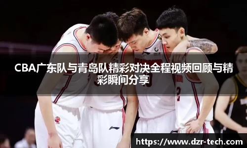 xingkong.comCBA广东队与青岛队精彩对决全程视频回顾与精彩瞬间分享