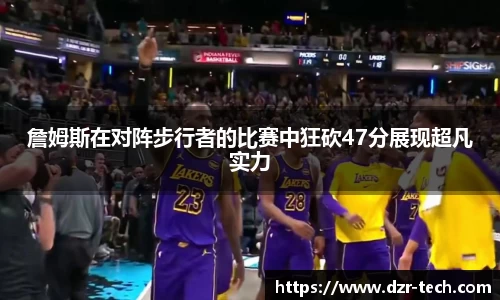 xingkong.com詹姆斯在对阵步行者的比赛中狂砍47分展现超凡实力